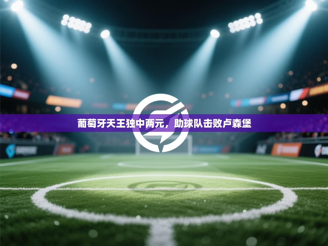 葡萄牙天王独中两元，助球队击败卢森堡  第1张