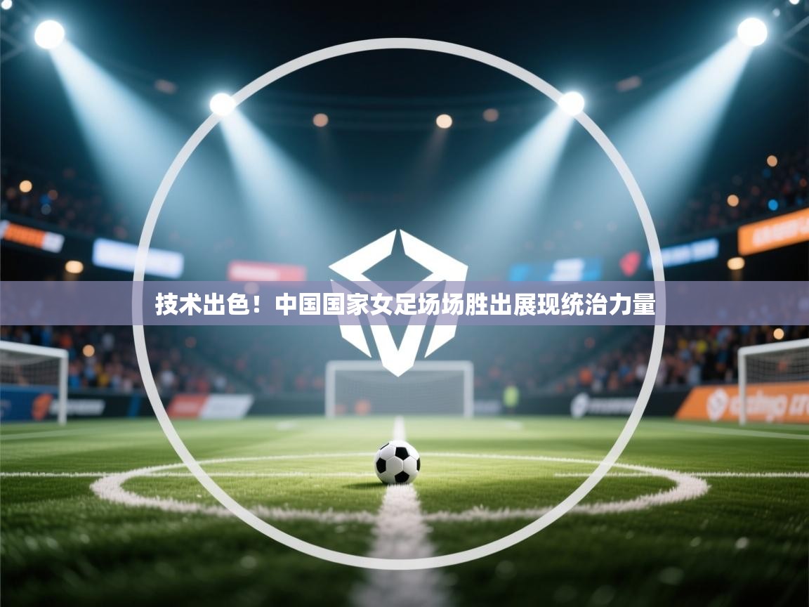 技术出色！中国国家女足场场胜出展现统治力量  第2张