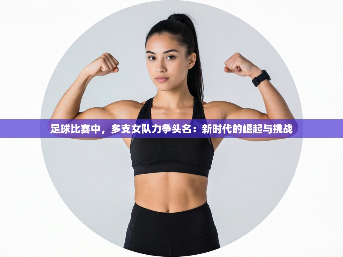 足球比赛中,多支女队力争头名:新时代的崛起与挑战 第1张